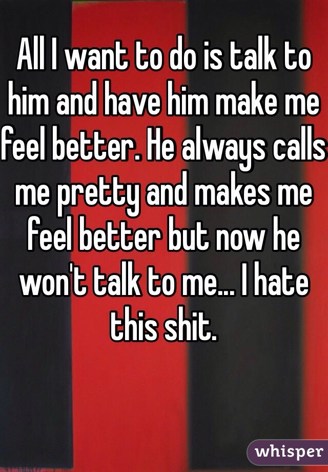 All I want to do is talk to him and have him make me feel better. He always calls me pretty and makes me feel better but now he won't talk to me... I hate this shit. 