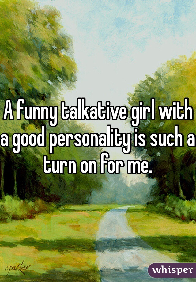 A funny talkative girl with a good personality is such a turn on for me. 