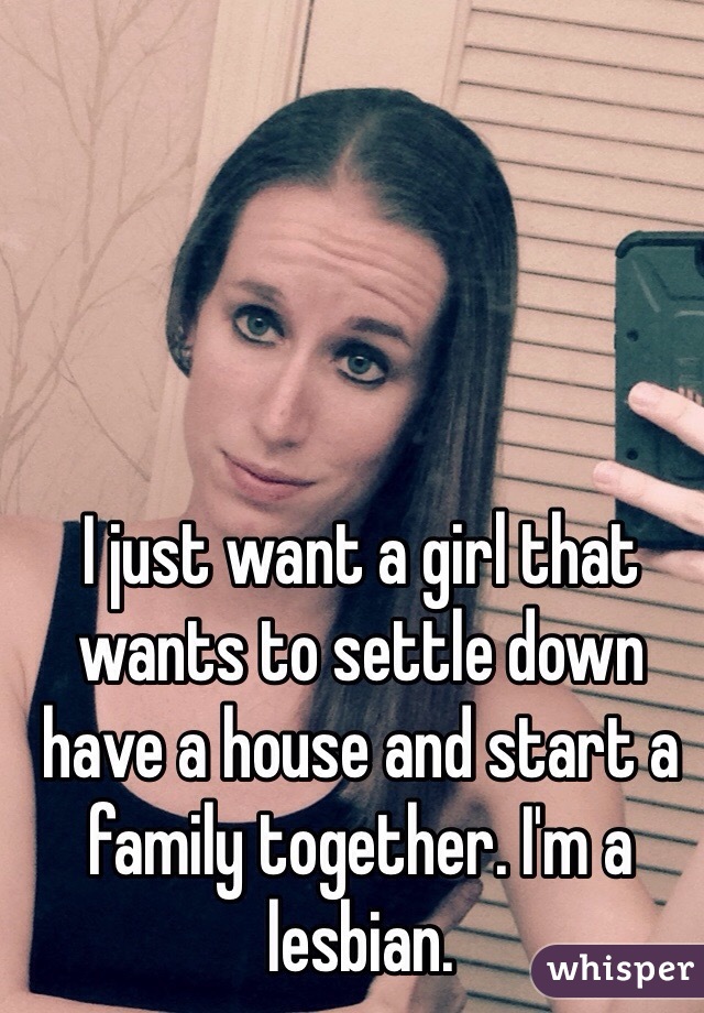 I just want a girl that wants to settle down have a house and start a family together. I'm a lesbian. 