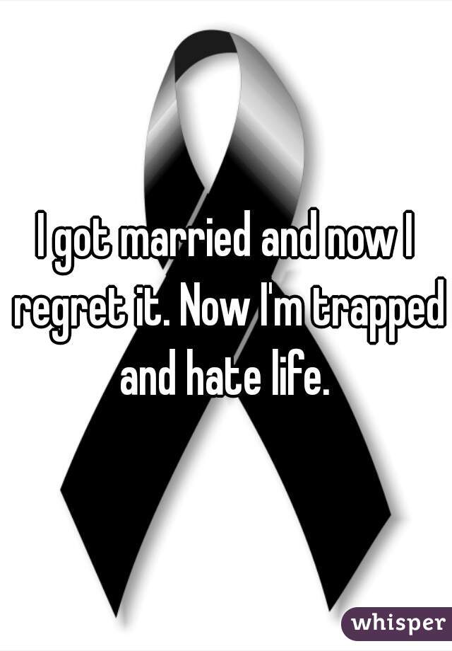 I got married and now I regret it. Now I'm trapped and hate life. 
