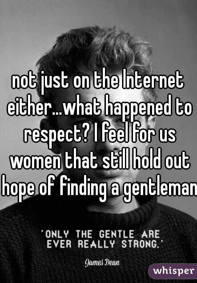 not just on the Internet either...what happened to respect? I feel for us women that still hold out hope of finding a gentleman 
