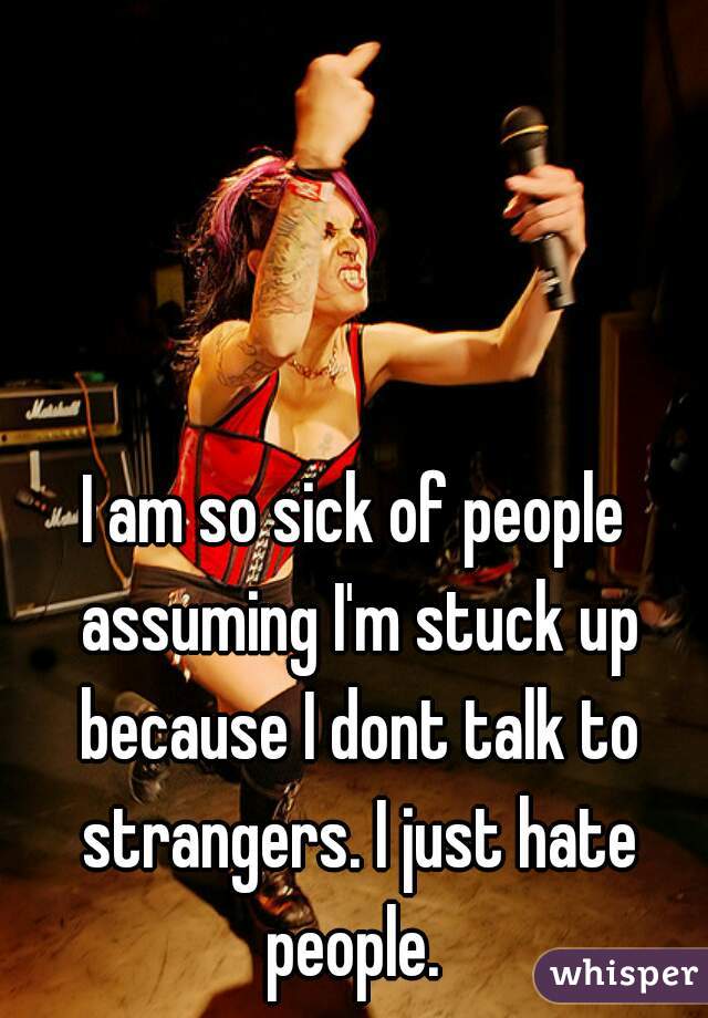 I am so sick of people assuming I'm stuck up because I dont talk to strangers. I just hate people. 
