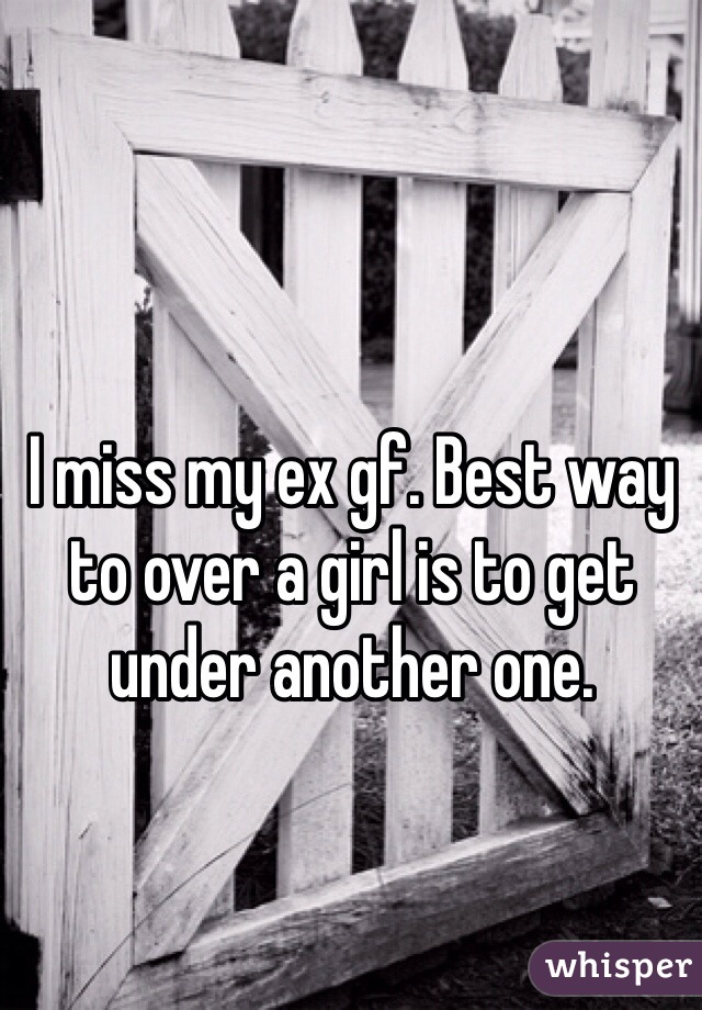 I miss my ex gf. Best way to over a girl is to get under another one. 