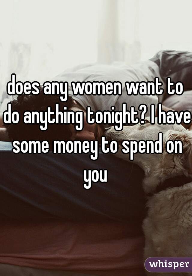 does any women want to do anything tonight? I have some money to spend on you 