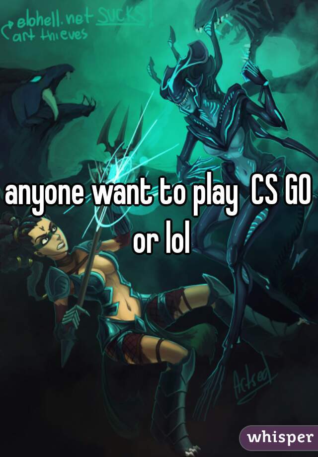 anyone want to play  CS GO or lol