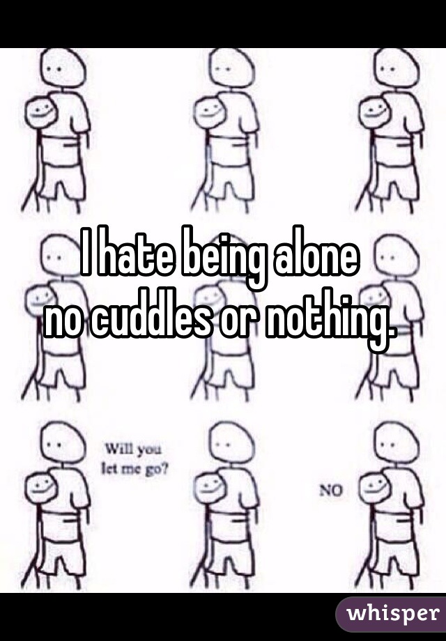 I hate being alone 
no cuddles or nothing.