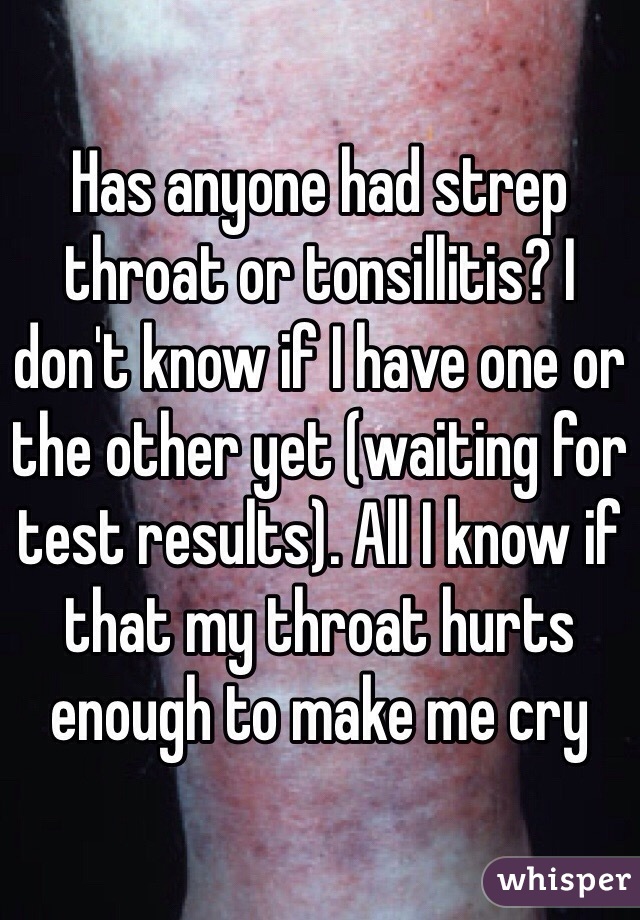 Has anyone had strep throat or tonsillitis? I don't know if I have one or the other yet (waiting for test results). All I know if that my throat hurts enough to make me cry