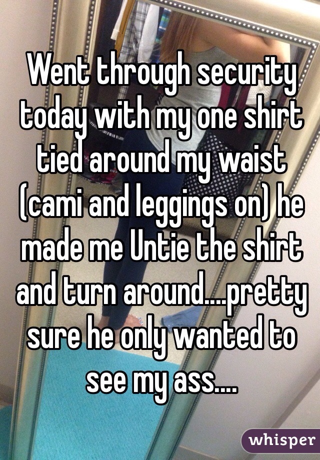 Went through security today with my one shirt tied around my waist (cami and leggings on) he made me Untie the shirt and turn around....pretty sure he only wanted to see my ass....