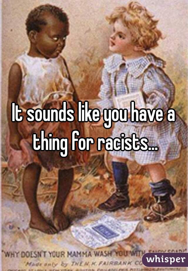 It sounds like you have a thing for racists...