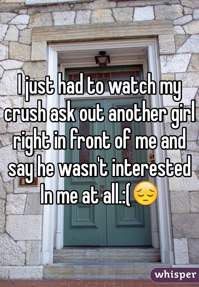 I just had to watch my crush ask out another girl right in front of me and say he wasn't interested In me at all.:(😔 