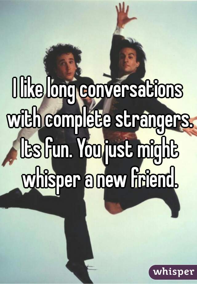 I like long conversations with complete strangers. Its fun. You just might whisper a new friend.