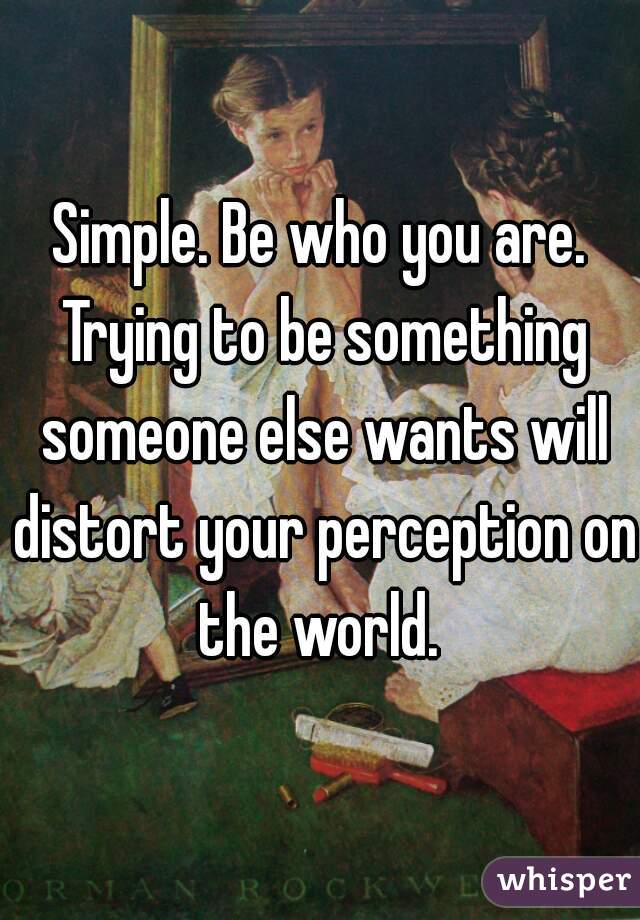 Simple. Be who you are. Trying to be something someone else wants will distort your perception on the world. 