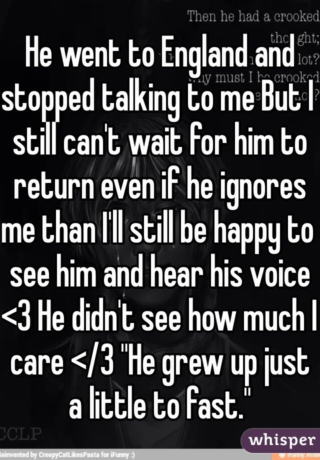 He went to England and stopped talking to me But I still can't wait for him to return even if he ignores me than I'll still be happy to see him and hear his voice <3 He didn't see how much I care </3 "He grew up just a little to fast."  