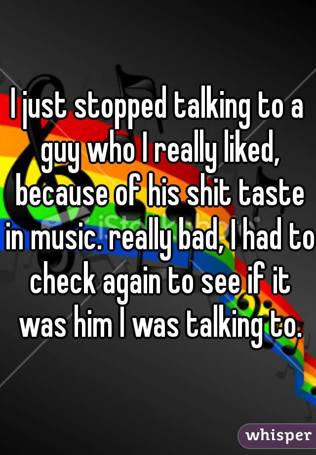 I just stopped talking to a guy who I really liked, because of his shit taste in music. really bad, I had to check again to see if it was him I was talking to.