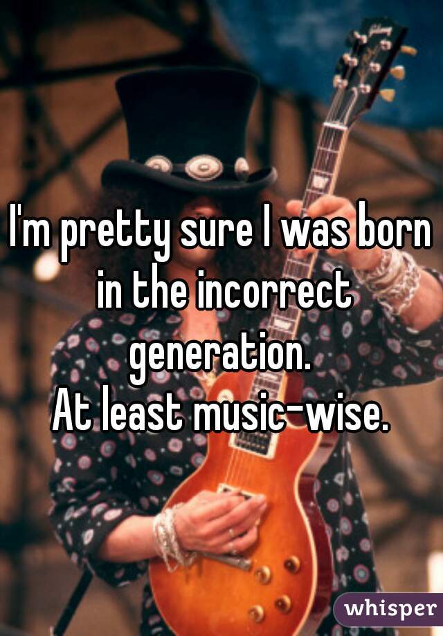 I'm pretty sure I was born in the incorrect generation. 

At least music-wise.