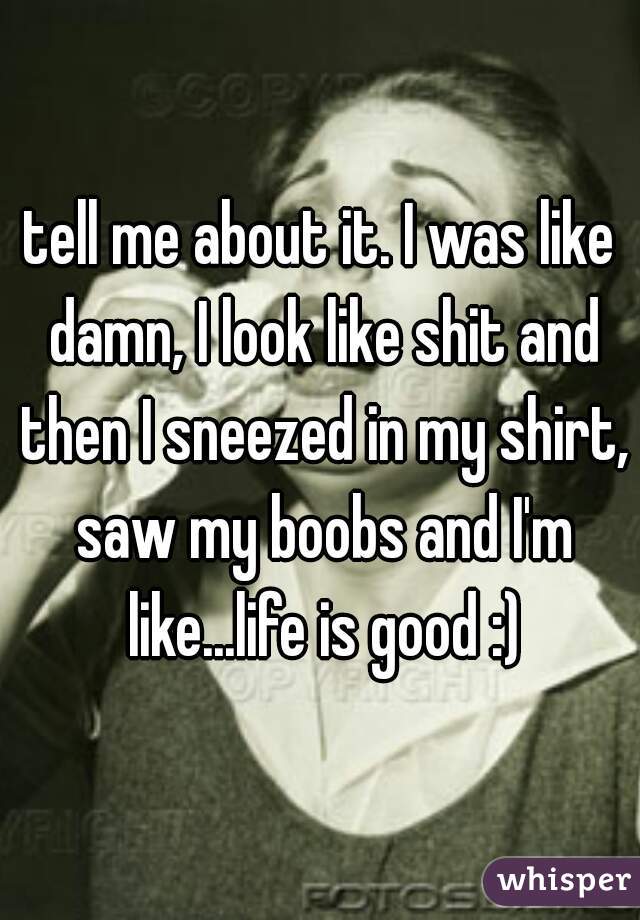 tell me about it. I was like damn, I look like shit and then I sneezed in my shirt, saw my boobs and I'm like...life is good :)