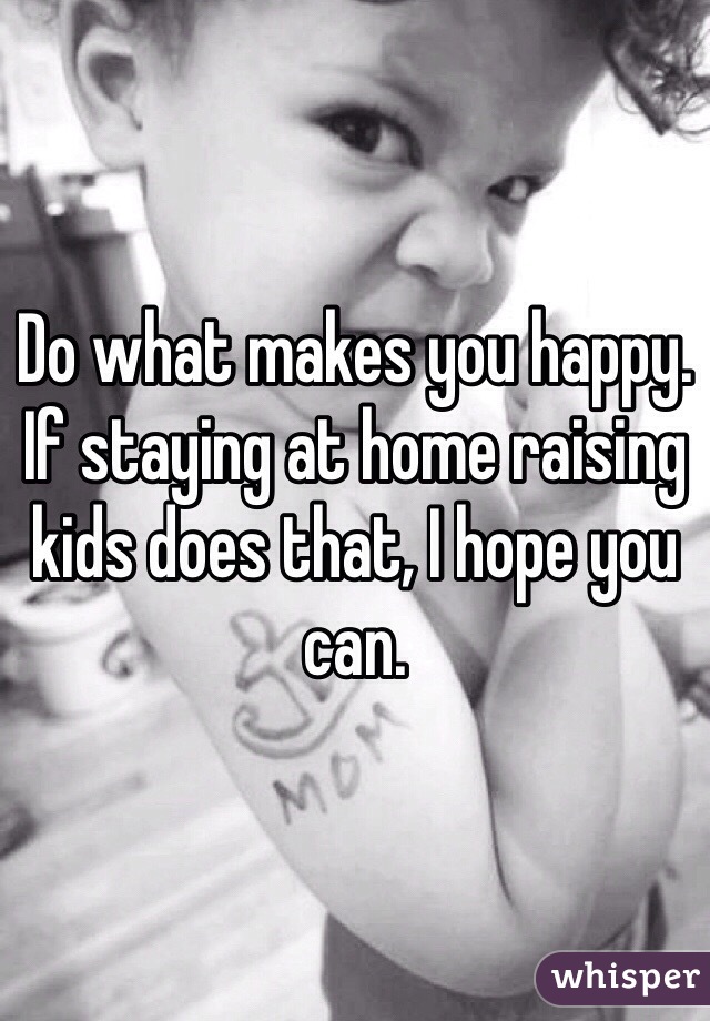 Do what makes you happy. If staying at home raising kids does that, I hope you can. 
