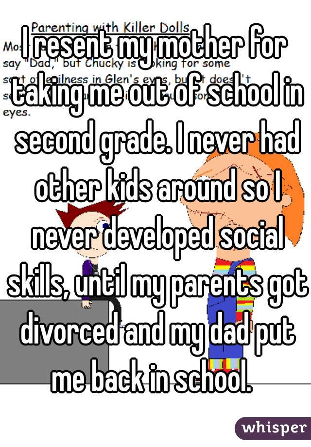 I resent my mother for taking me out of school in second grade. I never had other kids around so I never developed social skills, until my parents got divorced and my dad put me back in school.  