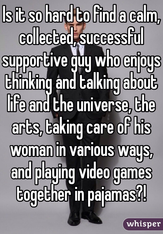 Is it so hard to find a calm, collected, successful supportive guy who enjoys thinking and talking about life and the universe, the arts, taking care of his woman in various ways, and playing video games together in pajamas?!
