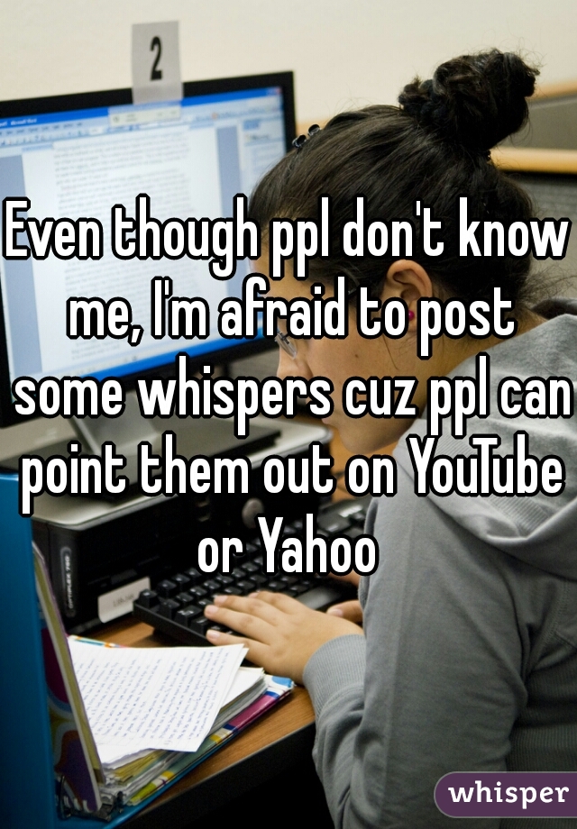 Even though ppl don't know me, I'm afraid to post some whispers cuz ppl can point them out on YouTube or Yahoo 