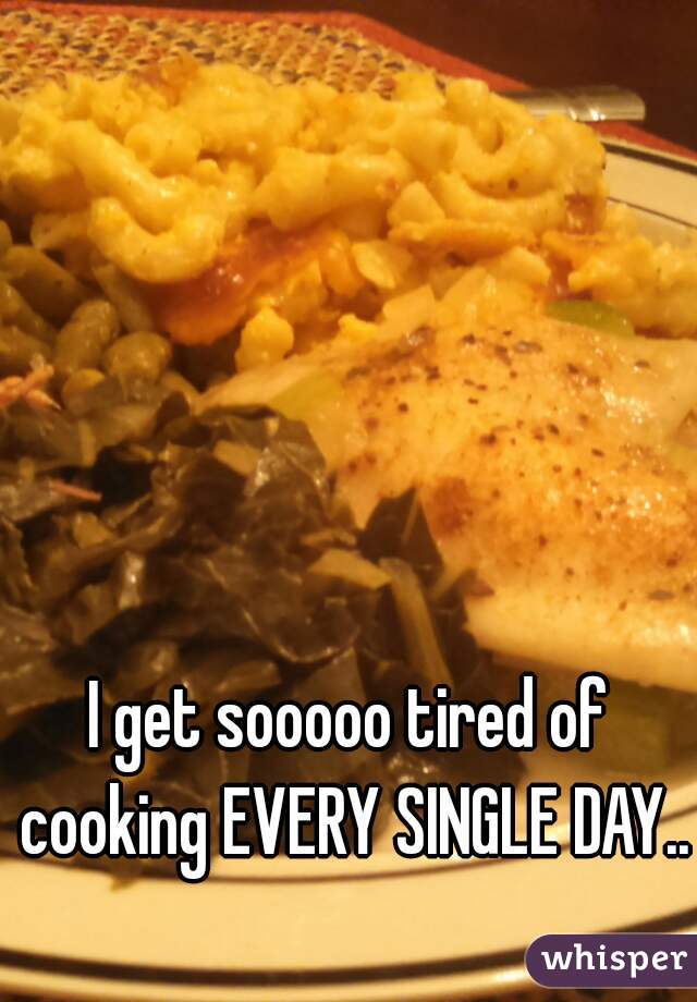 I get sooooo tired of cooking EVERY SINGLE DAY...