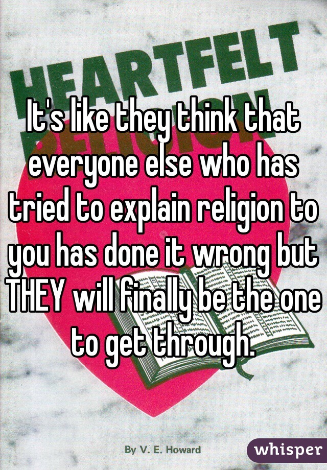 It's like they think that everyone else who has tried to explain religion to you has done it wrong but THEY will finally be the one to get through. 