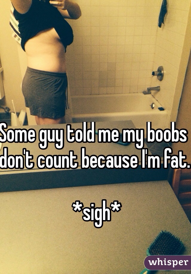 Some guy told me my boobs don't count because I'm fat.

 *sigh*