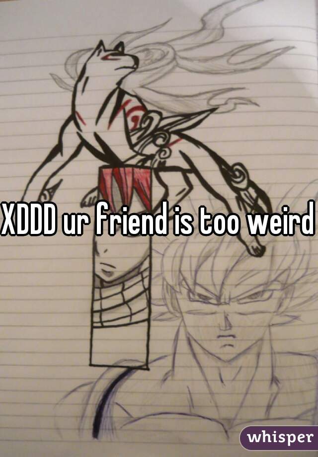 XDDD ur friend is too weird