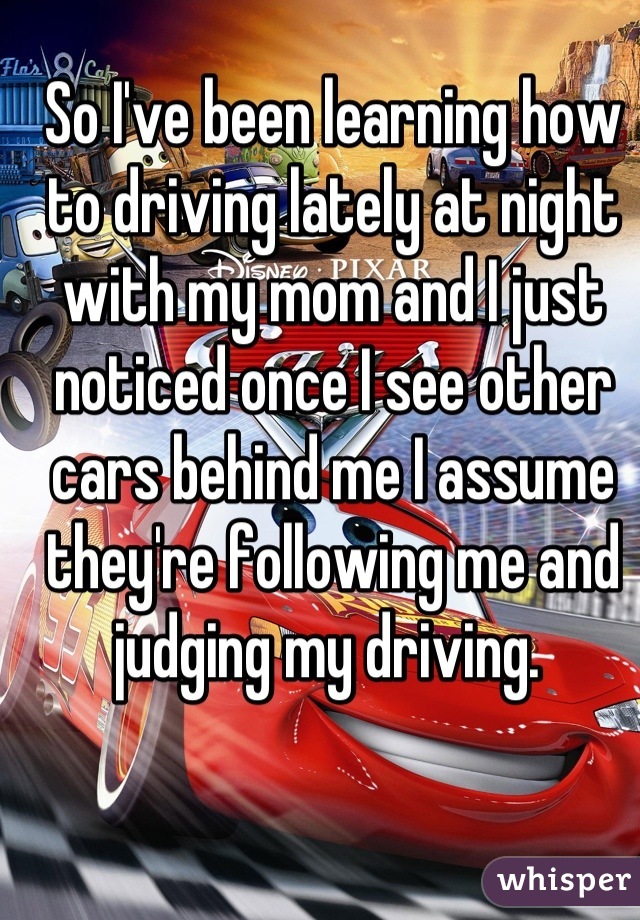 So I've been learning how to driving lately at night with my mom and I just noticed once I see other cars behind me I assume they're following me and judging my driving. 