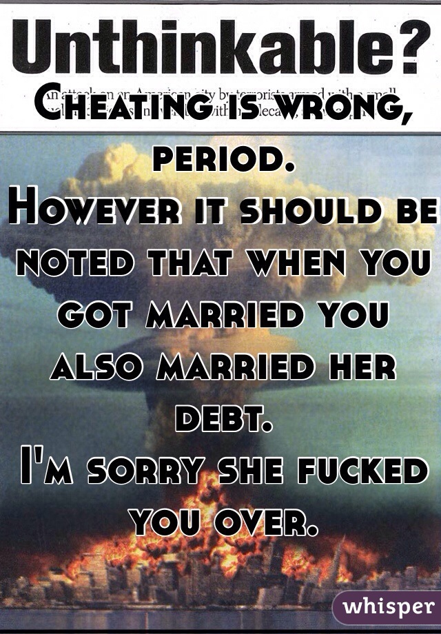 Cheating is wrong, period.
However it should be noted that when you got married you also married her debt. 
I'm sorry she fucked you over.