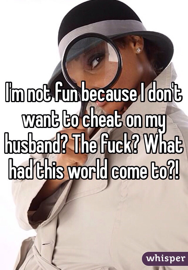 I'm not fun because I don't want to cheat on my husband? The fuck? What had this world come to?! 