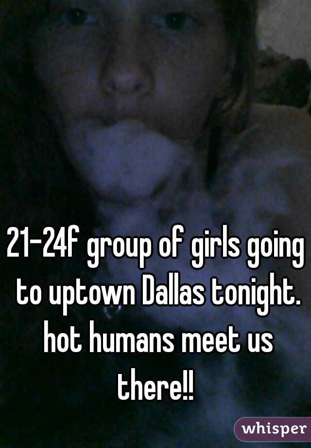 21-24f group of girls going to uptown Dallas tonight. hot humans meet us there!! 