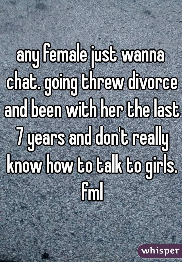 any female just wanna chat. going threw divorce and been with her the last 7 years and don't really know how to talk to girls. fml