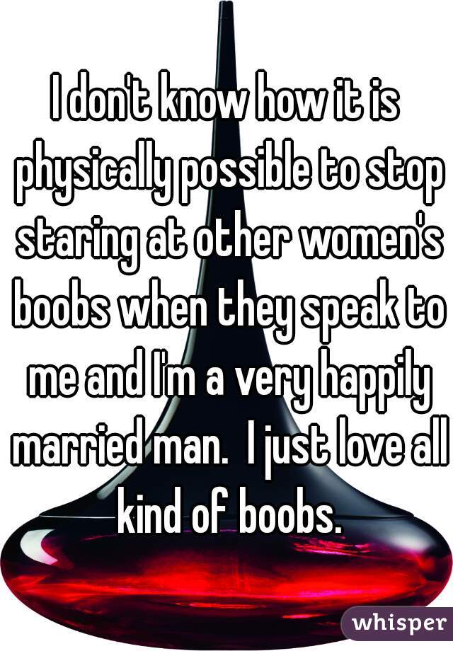 I don't know how it is physically possible to stop staring at other women's boobs when they speak to me and I'm a very happily married man.  I just love all kind of boobs.