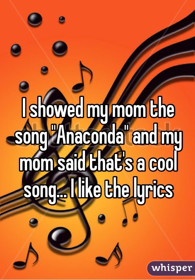 I showed my mom the song "Anaconda" and my mom said that's a cool song... I like the lyrics