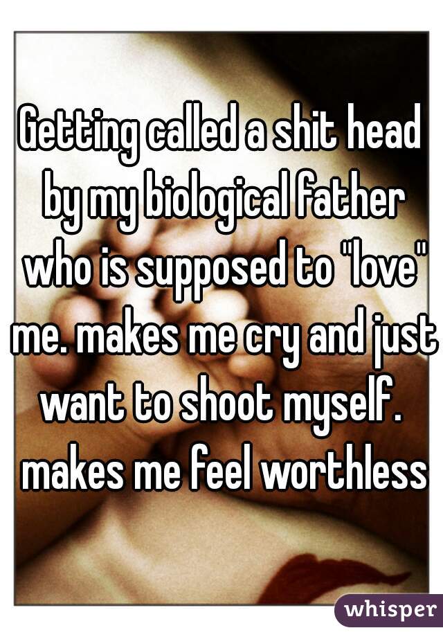 Getting called a shit head by my biological father who is supposed to "love" me. makes me cry and just want to shoot myself.  makes me feel worthless