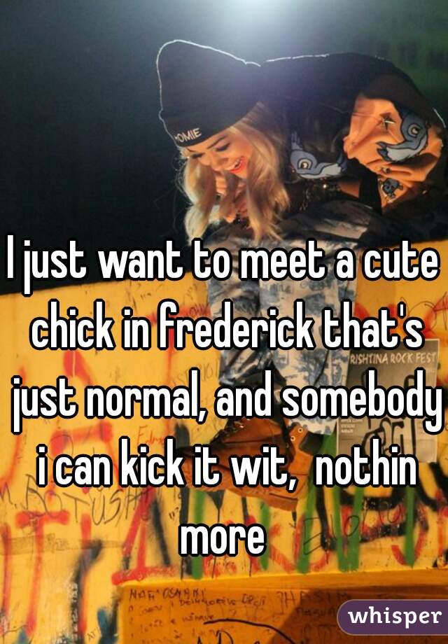 I just want to meet a cute chick in frederick that's just normal, and somebody i can kick it wit,  nothin more 