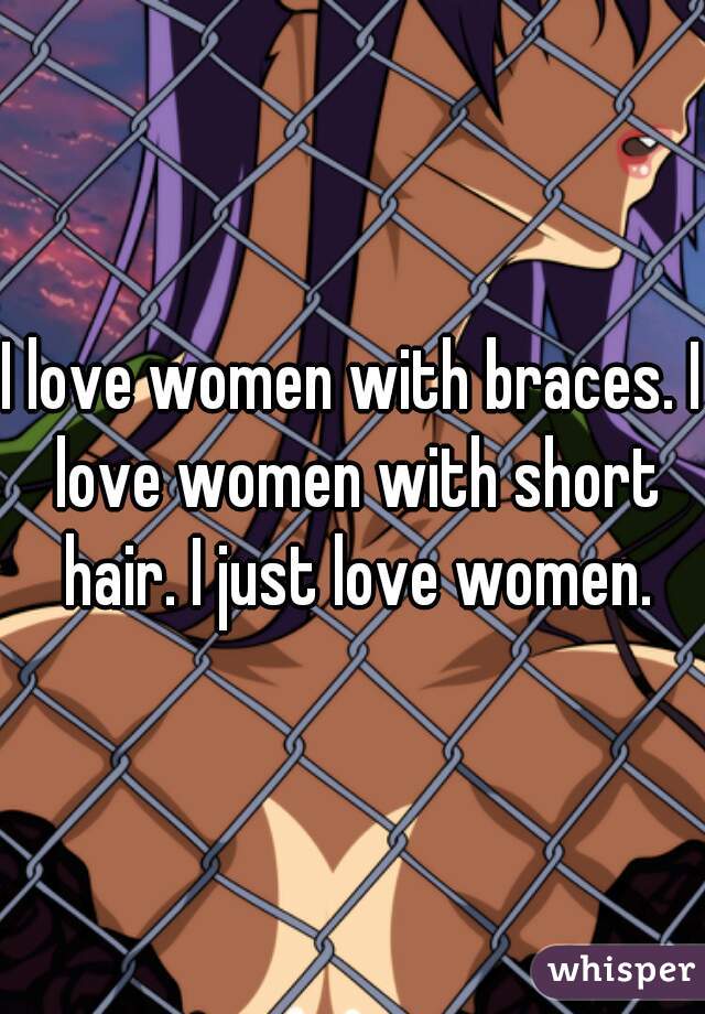 I love women with braces. I love women with short hair. I just love women.