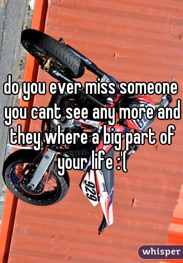 do you ever miss someone you cant see any more and they where a big part of your life :'(