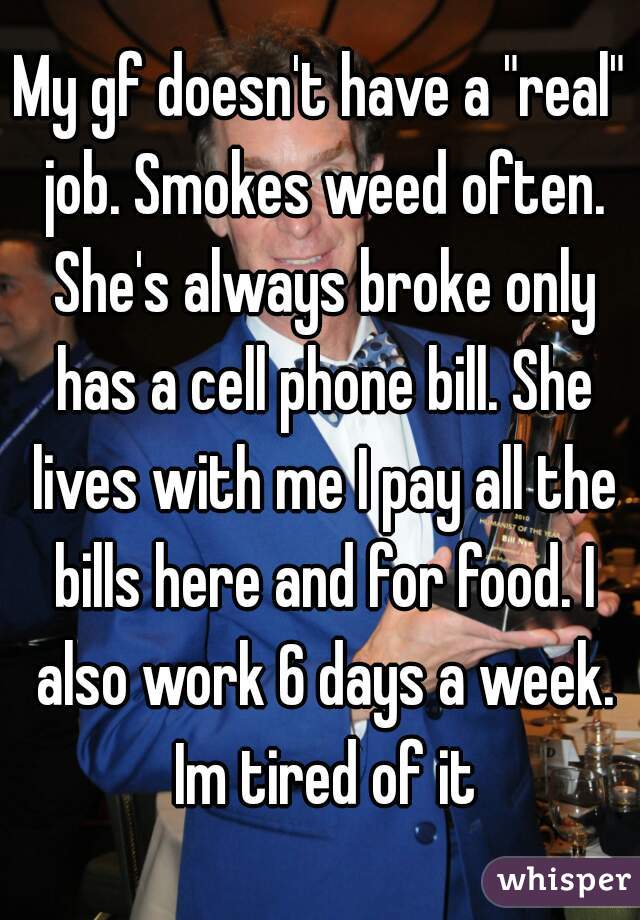 My gf doesn't have a "real" job. Smokes weed often. She's always broke only has a cell phone bill. She lives with me I pay all the bills here and for food. I also work 6 days a week. Im tired of it