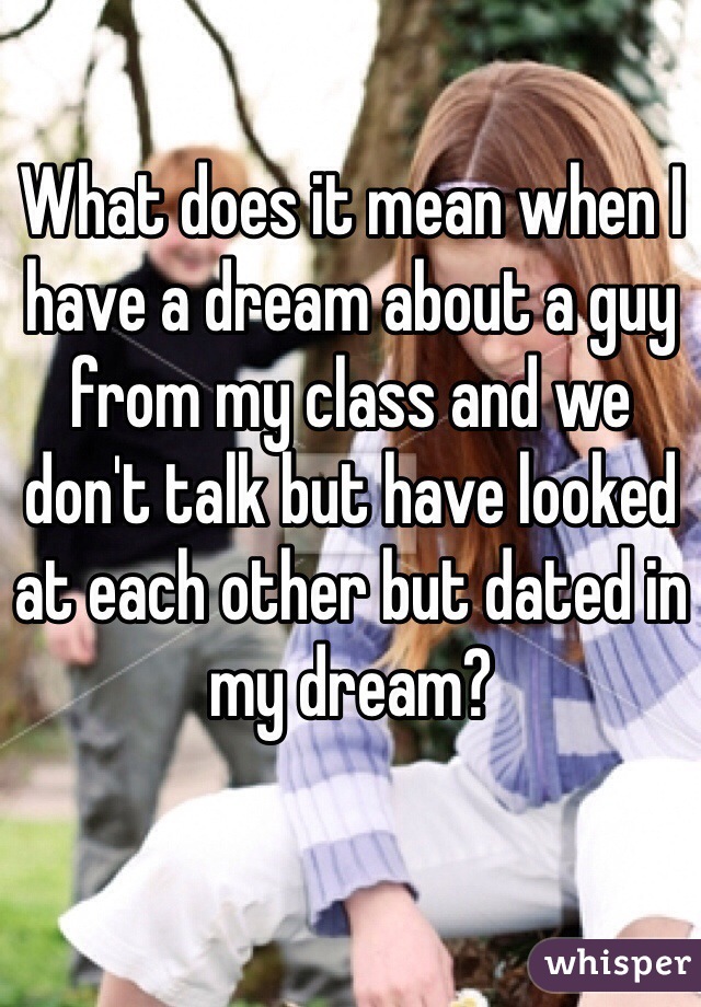 What does it mean when I have a dream about a guy from my class and we don't talk but have looked at each other but dated in my dream?