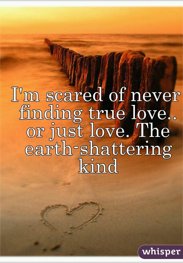 I'm scared of never finding true love.. or just love. The earth-shattering kind