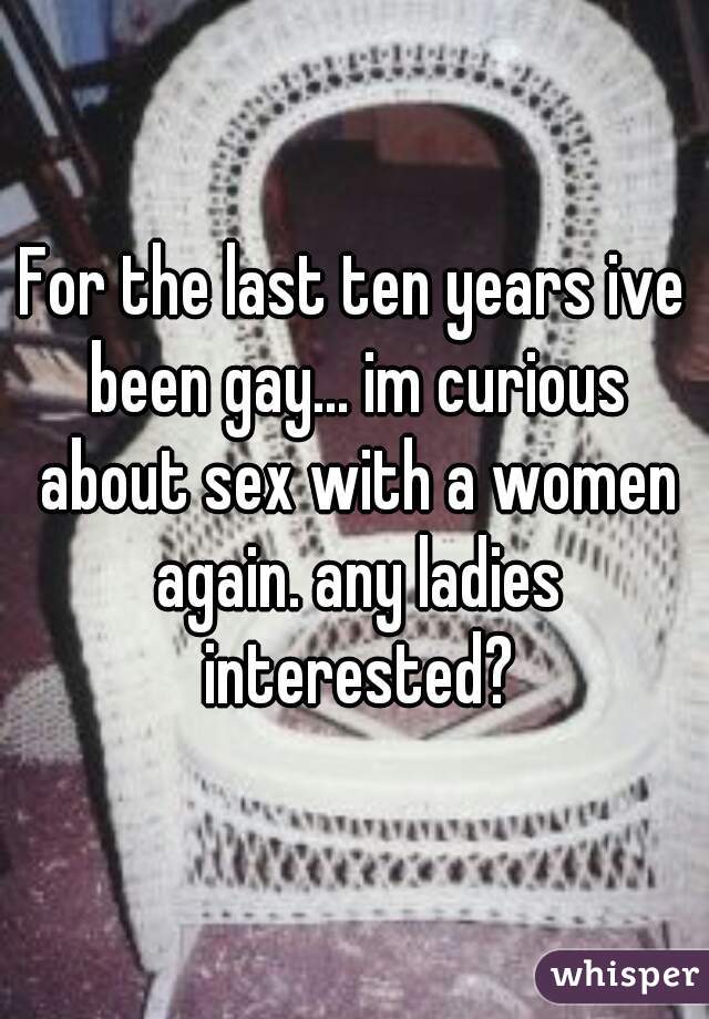 For the last ten years ive been gay... im curious about sex with a women again. any ladies interested?