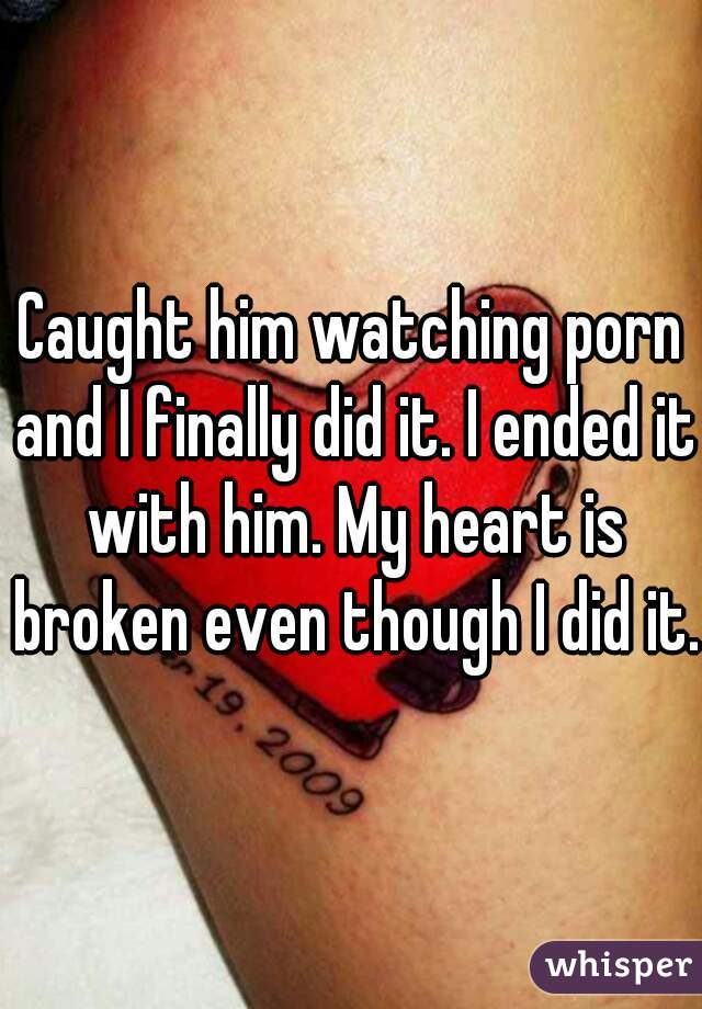 Caught him watching porn and I finally did it. I ended it with him. My heart is broken even though I did it. 