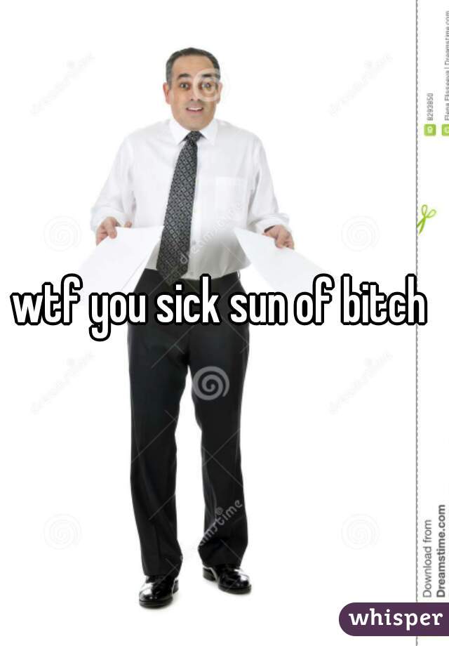 wtf you sick sun of bitch 