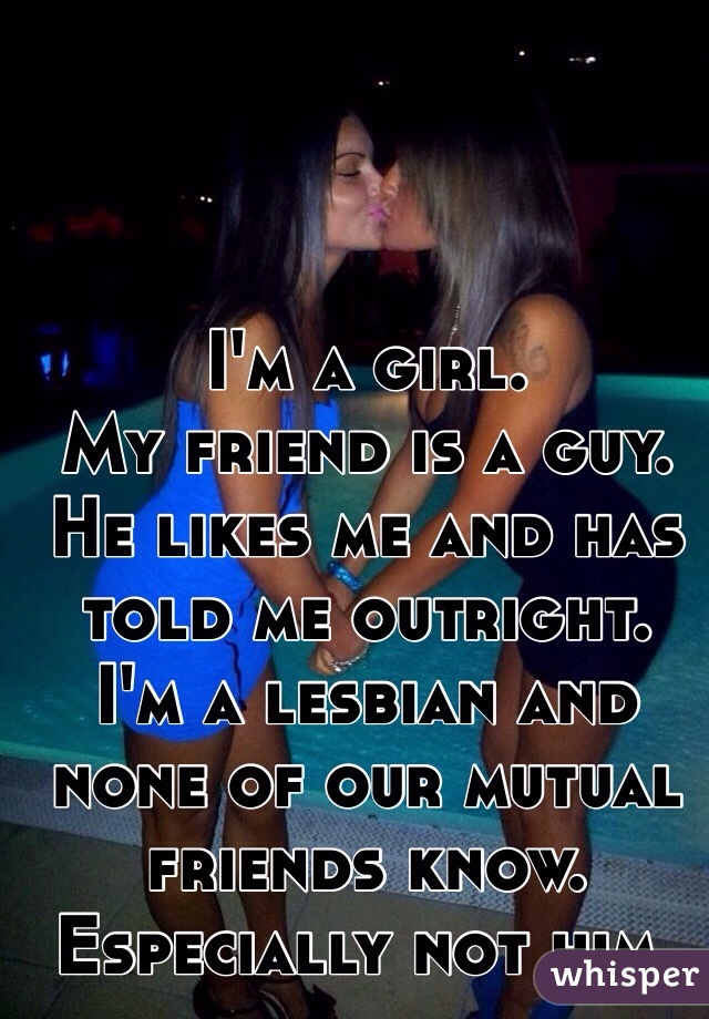 I'm a girl.
My friend is a guy.
He likes me and has told me outright.
I'm a lesbian and none of our mutual friends know. Especially not him. 