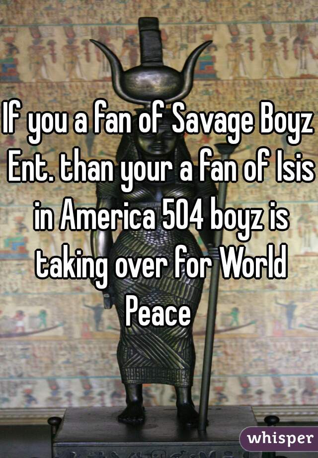 If you a fan of Savage Boyz Ent. than your a fan of Isis in America 504 boyz is taking over for World Peace 