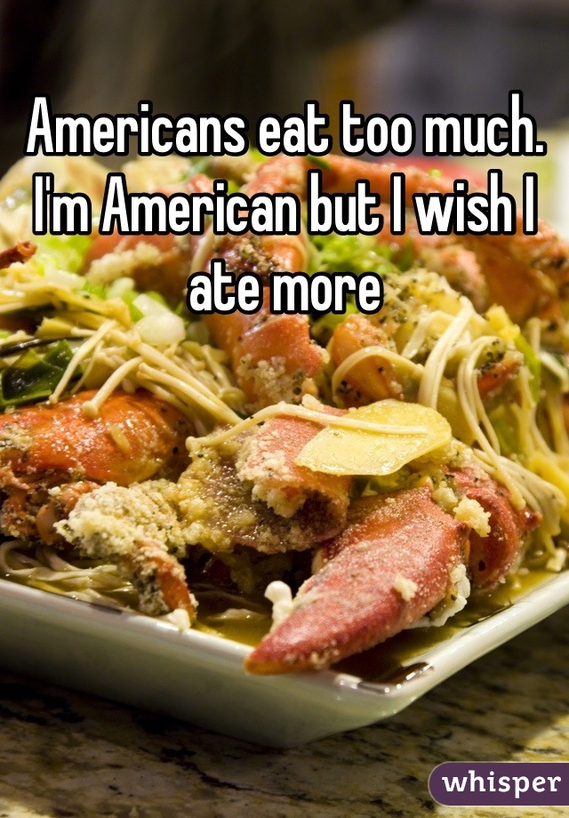 Americans eat too much. I'm American but I wish I ate more