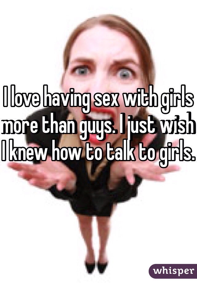 I love having sex with girls more than guys. I just wish I knew how to talk to girls.