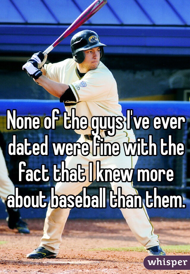 None of the guys I've ever dated were fine with the fact that I knew more about baseball than them. 